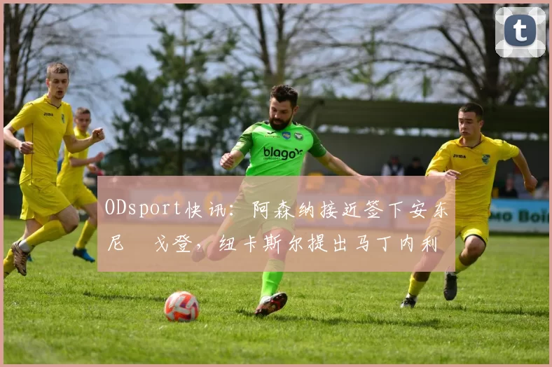 ODsport快讯：阿森纳接近签下安东尼・戈登，纽卡斯尔提出马丁内利交换条件_交易_球员_谈判