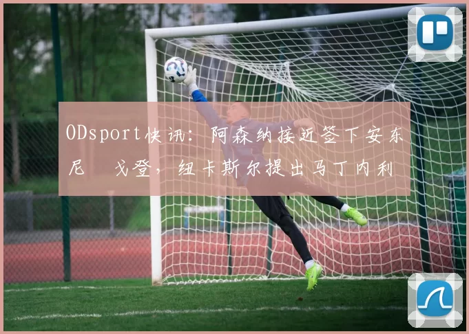 ODsport快讯：阿森纳接近签下安东尼・戈登，纽卡斯尔提出马丁内利交换条件_交易_球员_谈判