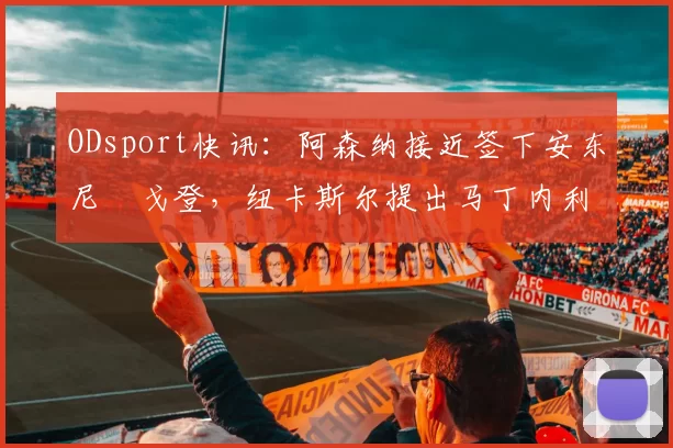 ODsport快讯:阿森纳接近签下安东尼・戈登,纽卡斯尔提出马丁内利交换条件_交易_球员_谈判