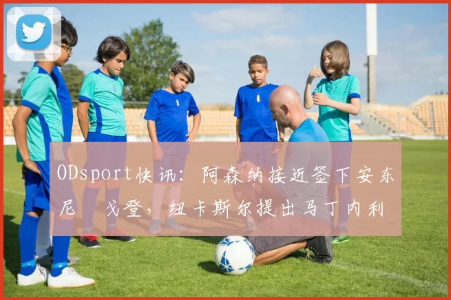 ODsport快讯:阿森纳接近签下安东尼・戈登,纽卡斯尔提出马丁内利交换条件_交易_球员_谈判