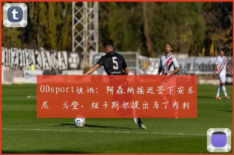ODsport快讯:阿森纳接近签下安东尼・戈登,纽卡斯尔提出马丁内利交换条件_交易_球员_谈判