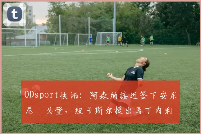 ODsport快讯：阿森纳接近签下安东尼・戈登，纽卡斯尔提出马丁内利交换条件_交易_球员_谈判