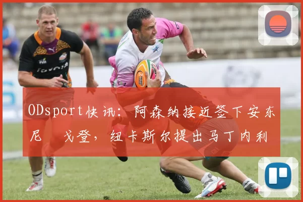 ODsport快讯：阿森纳接近签下安东尼・戈登，纽卡斯尔提出马丁内利交换条件_交易_球员_谈判