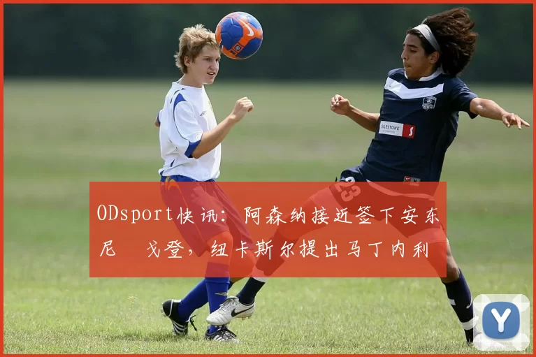 ODsport快讯：阿森纳接近签下安东尼・戈登，纽卡斯尔提出马丁内利交换条件_交易_球员_谈判