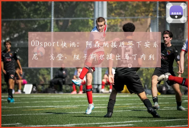 ODsport快讯：阿森纳接近签下安东尼・戈登，纽卡斯尔提出马丁内利交换条件_交易_球员_谈判