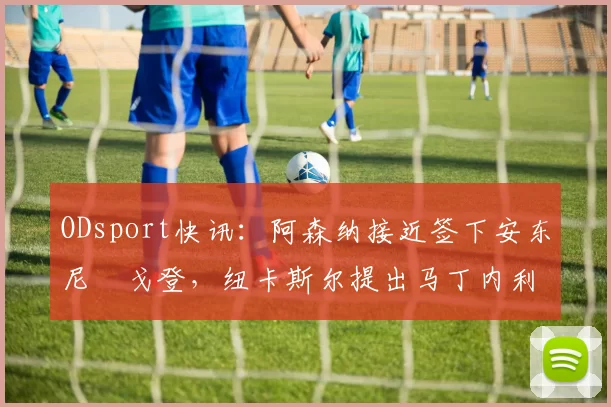 ODsport快讯:阿森纳接近签下安东尼・戈登,纽卡斯尔提出马丁内利交换条件_交易_球员_谈判