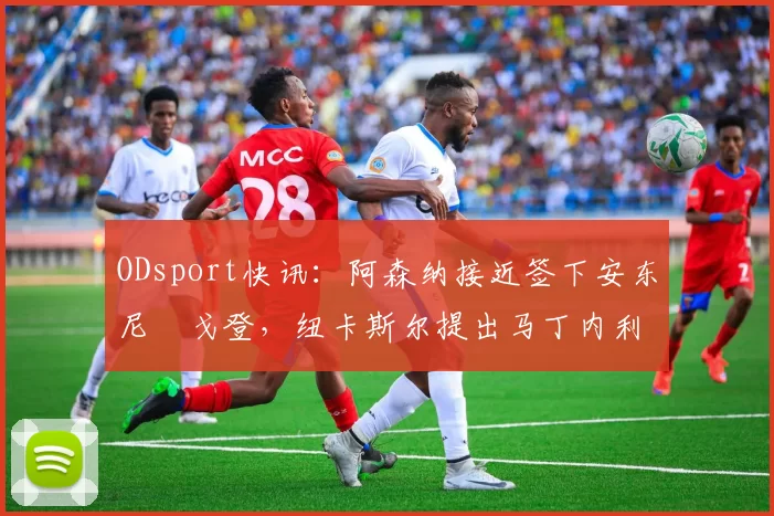 ODsport快讯：阿森纳接近签下安东尼・戈登，纽卡斯尔提出马丁内利交换条件_交易_球员_谈判