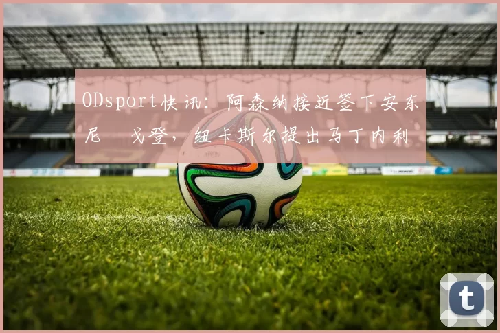 ODsport快讯：阿森纳接近签下安东尼・戈登，纽卡斯尔提出马丁内利交换条件_交易_球员_谈判