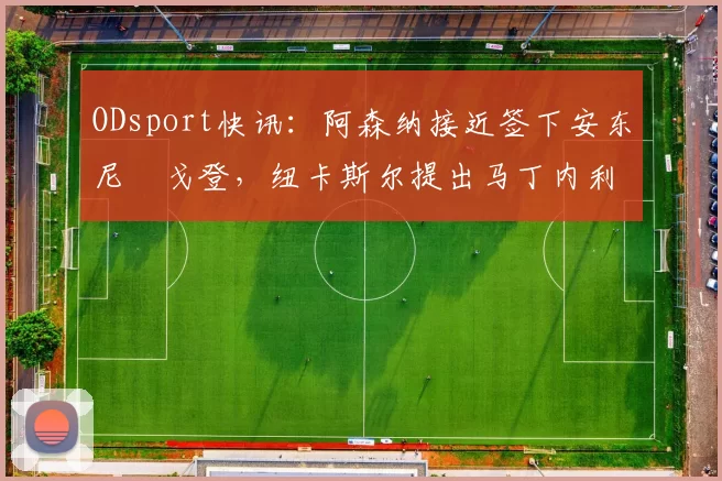 ODsport快讯：阿森纳接近签下安东尼・戈登，纽卡斯尔提出马丁内利交换条件_交易_球员_谈判