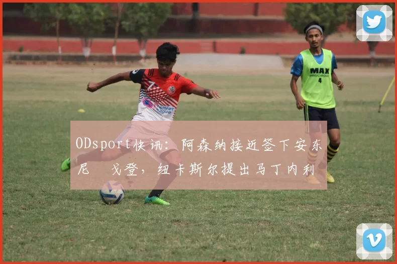 ODsport快讯:阿森纳接近签下安东尼・戈登,纽卡斯尔提出马丁内利交换条件_交易_球员_谈判
