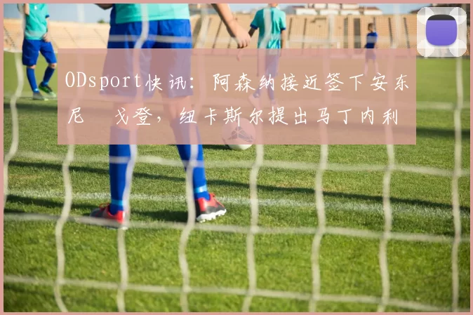 ODsport快讯：阿森纳接近签下安东尼・戈登，纽卡斯尔提出马丁内利交换条件_交易_球员_谈判