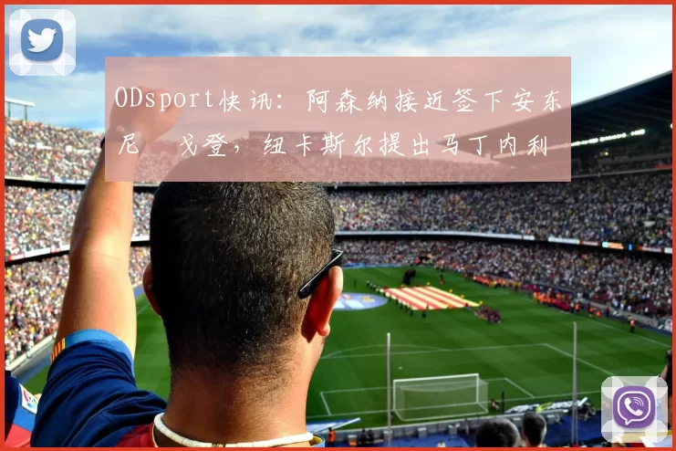 ODsport快讯:阿森纳接近签下安东尼・戈登,纽卡斯尔提出马丁内利交换条件_交易_球员_谈判