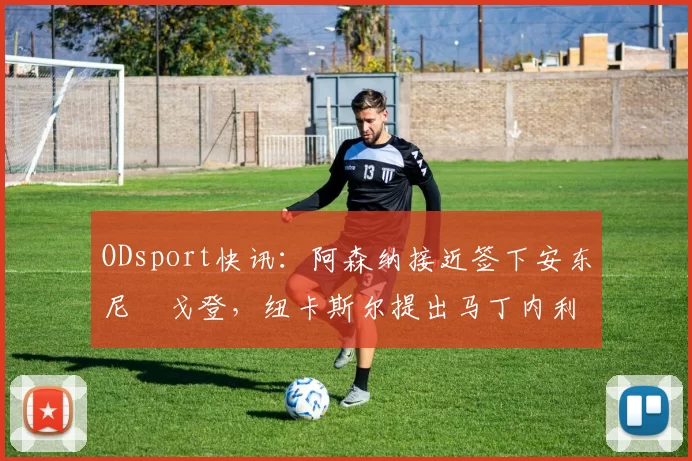 ODsport快讯：阿森纳接近签下安东尼・戈登，纽卡斯尔提出马丁内利交换条件_交易_球员_谈判