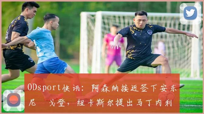 ODsport快讯：阿森纳接近签下安东尼・戈登，纽卡斯尔提出马丁内利交换条件_交易_球员_谈判