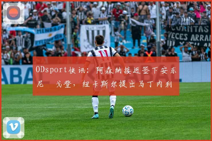 ODsport快讯：阿森纳接近签下安东尼・戈登，纽卡斯尔提出马丁内利交换条件_交易_球员_谈判