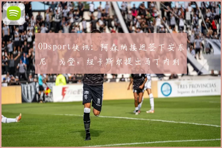 ODsport快讯:阿森纳接近签下安东尼・戈登,纽卡斯尔提出马丁内利交换条件_交易_球员_谈判