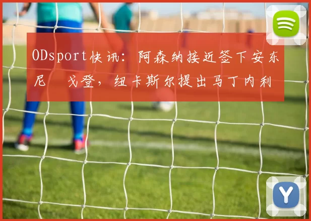 ODsport快讯：阿森纳接近签下安东尼・戈登，纽卡斯尔提出马丁内利交换条件_交易_球员_谈判