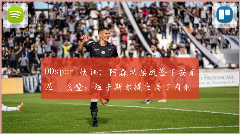 ODsport快讯：阿森纳接近签下安东尼・戈登，纽卡斯尔提出马丁内利交换条件_交易_球员_谈判