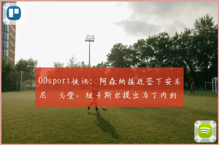 ODsport快讯：阿森纳接近签下安东尼・戈登，纽卡斯尔提出马丁内利交换条件_交易_球员_谈判