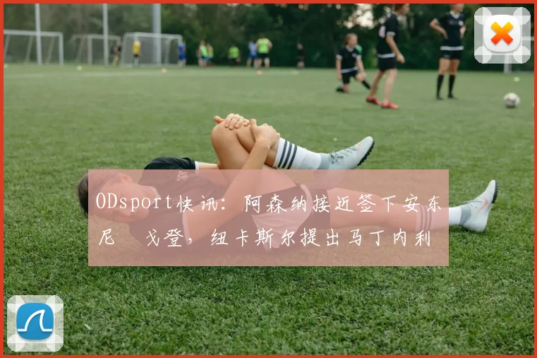 ODsport快讯：阿森纳接近签下安东尼・戈登，纽卡斯尔提出马丁内利交换条件_交易_球员_谈判