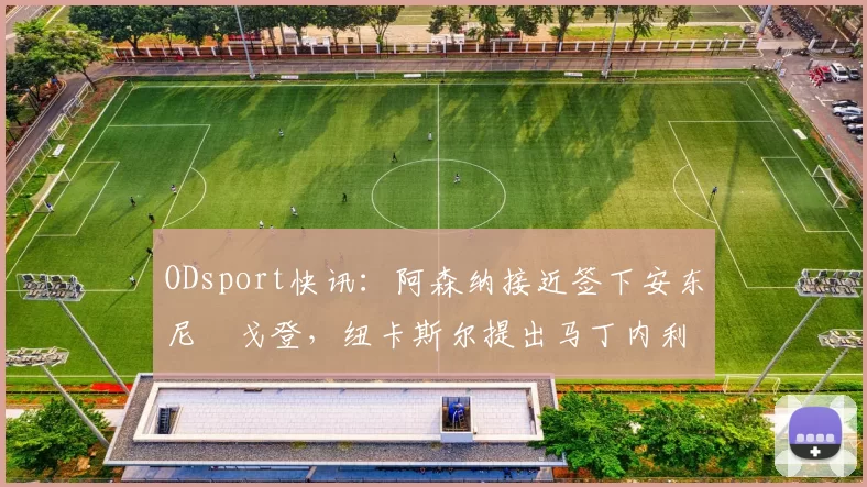 ODsport快讯：阿森纳接近签下安东尼・戈登，纽卡斯尔提出马丁内利交换条件_交易_球员_谈判