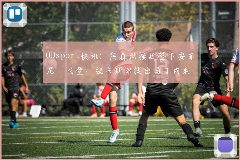 ODsport快讯:阿森纳接近签下安东尼・戈登,纽卡斯尔提出马丁内利交换条件_交易_球员_谈判
