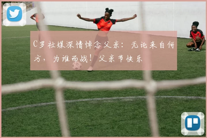 C罗社媒深情悼念父亲:无论来自何方,为谁而战!父亲节快乐️