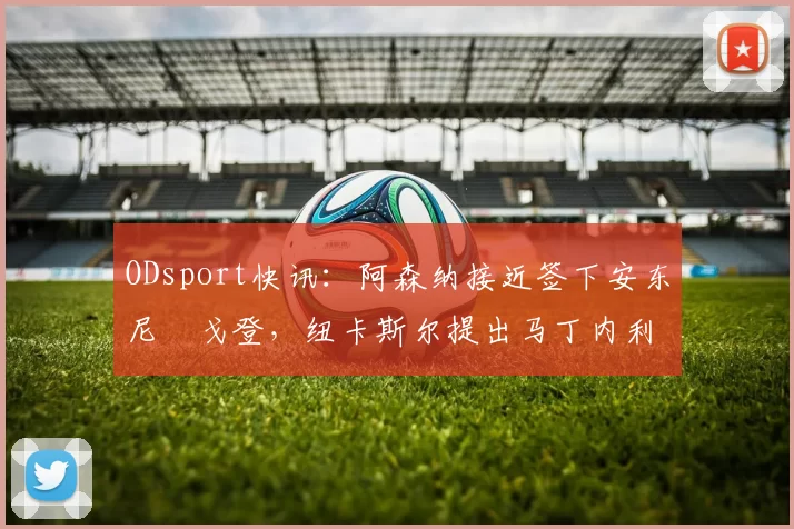 ODsport快讯：阿森纳接近签下安东尼・戈登，纽卡斯尔提出马丁内利交换条件_交易_球员_谈判