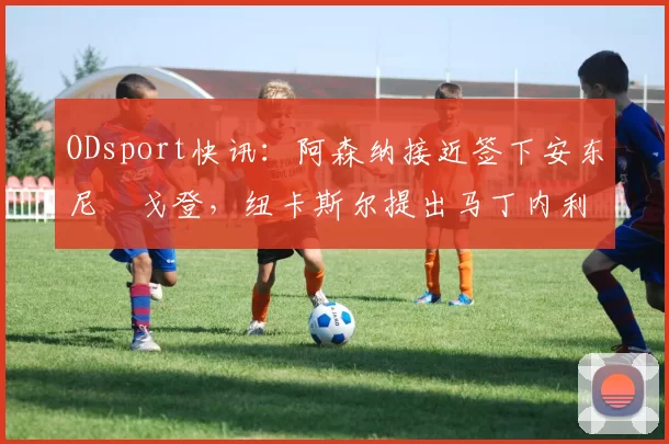 ODsport快讯:阿森纳接近签下安东尼・戈登,纽卡斯尔提出马丁内利交换条件_交易_球员_谈判