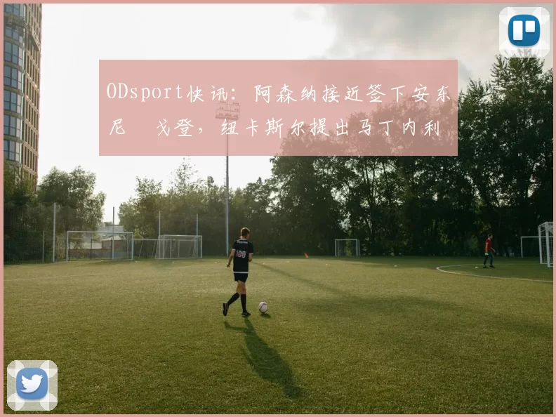 ODsport快讯：阿森纳接近签下安东尼・戈登，纽卡斯尔提出马丁内利交换条件_交易_球员_谈判