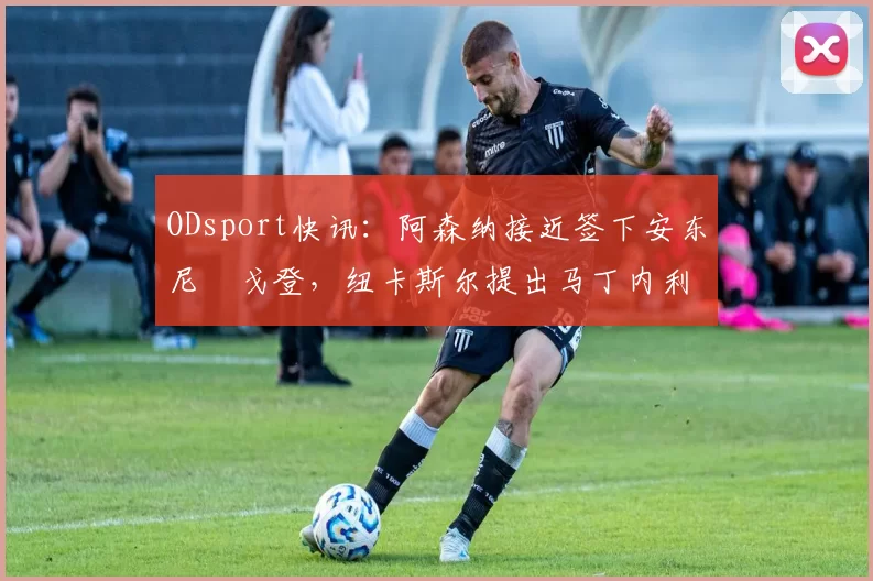 ODsport快讯:阿森纳接近签下安东尼・戈登,纽卡斯尔提出马丁内利交换条件_交易_球员_谈判