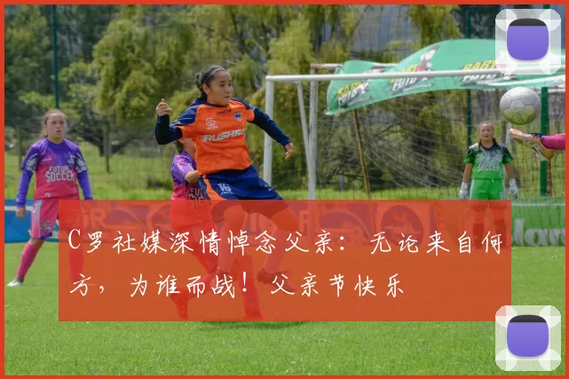 C罗社媒深情悼念父亲：无论来自何方，为谁而战！父亲节快乐️