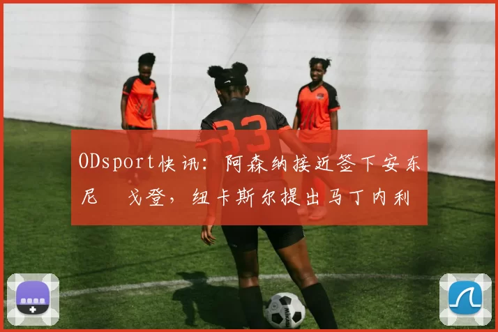 ODsport快讯：阿森纳接近签下安东尼・戈登，纽卡斯尔提出马丁内利交换条件_交易_球员_谈判