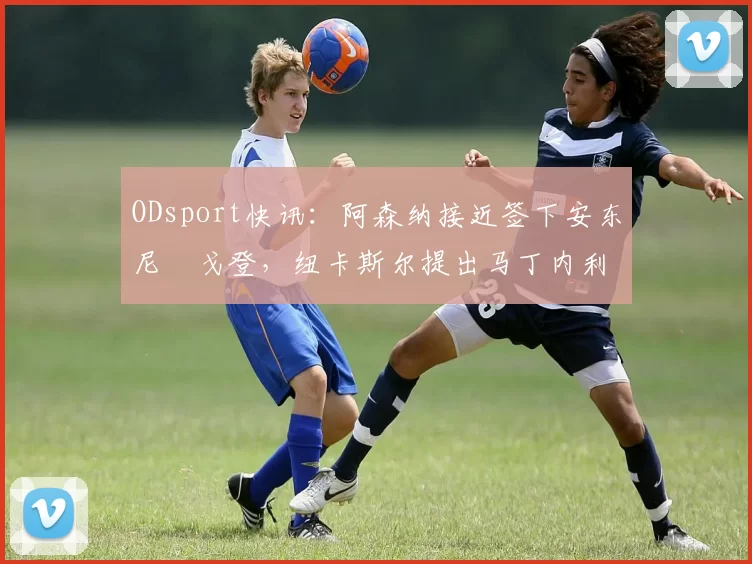ODsport快讯：阿森纳接近签下安东尼・戈登，纽卡斯尔提出马丁内利交换条件_交易_球员_谈判