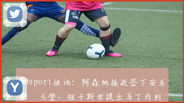 ODsport快讯：阿森纳接近签下安东尼・戈登，纽卡斯尔提出马丁内利交换条件_交易_球员_谈判