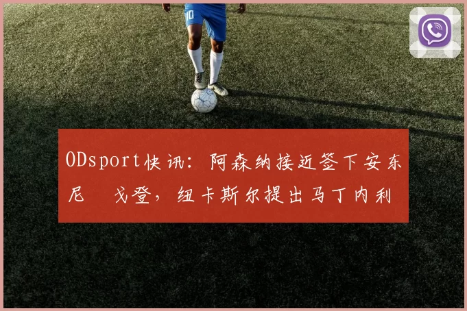 ODsport快讯:阿森纳接近签下安东尼・戈登,纽卡斯尔提出马丁内利交换条件_交易_球员_谈判