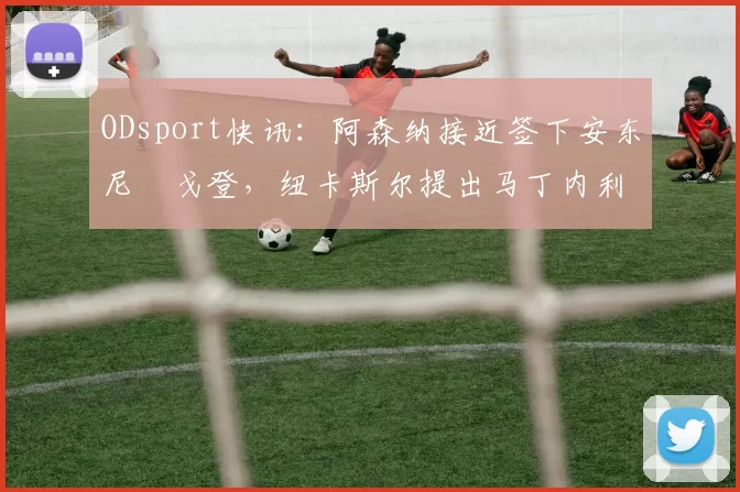 ODsport快讯:阿森纳接近签下安东尼・戈登,纽卡斯尔提出马丁内利交换条件_交易_球员_谈判