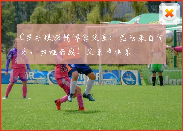 C罗社媒深情悼念父亲：无论来自何方，为谁而战！父亲节快乐️