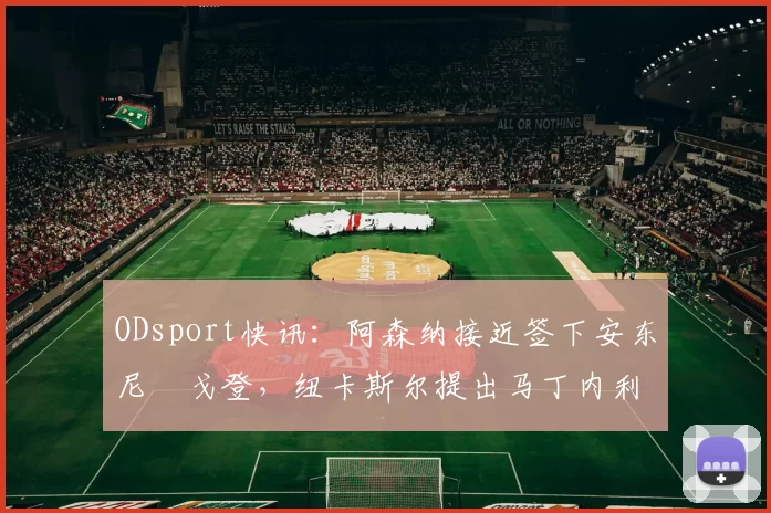 ODsport快讯：阿森纳接近签下安东尼・戈登，纽卡斯尔提出马丁内利交换条件_交易_球员_谈判