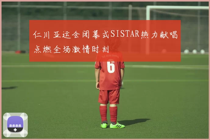 仁川亚运会闭幕式SISTAR热力献唱点燃全场激情时刻