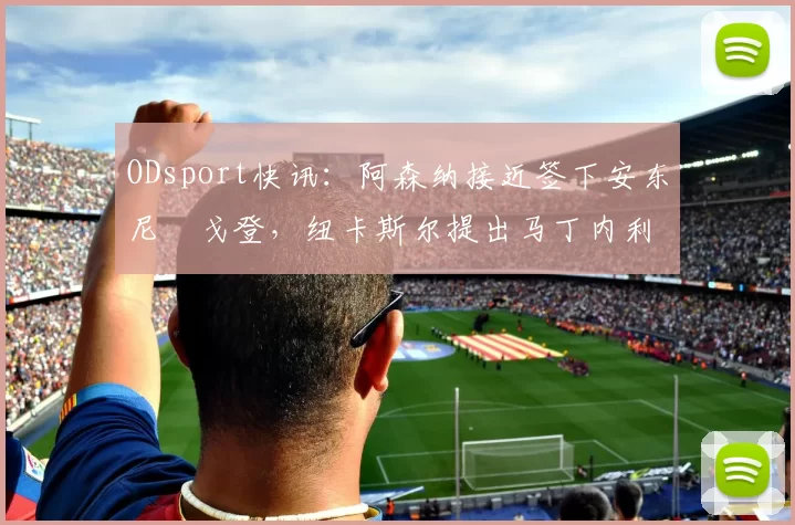 ODsport快讯：阿森纳接近签下安东尼・戈登，纽卡斯尔提出马丁内利交换条件_交易_球员_谈判