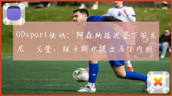 ODsport快讯：阿森纳接近签下安东尼・戈登，纽卡斯尔提出马丁内利交换条件_交易_球员_谈判