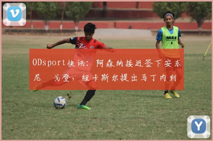 ODsport快讯:阿森纳接近签下安东尼・戈登,纽卡斯尔提出马丁内利交换条件_交易_球员_谈判