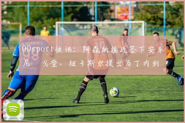 ODsport快讯：阿森纳接近签下安东尼・戈登，纽卡斯尔提出马丁内利交换条件_交易_球员_谈判