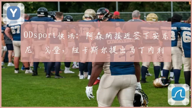 ODsport快讯:阿森纳接近签下安东尼・戈登,纽卡斯尔提出马丁内利交换条件_交易_球员_谈判