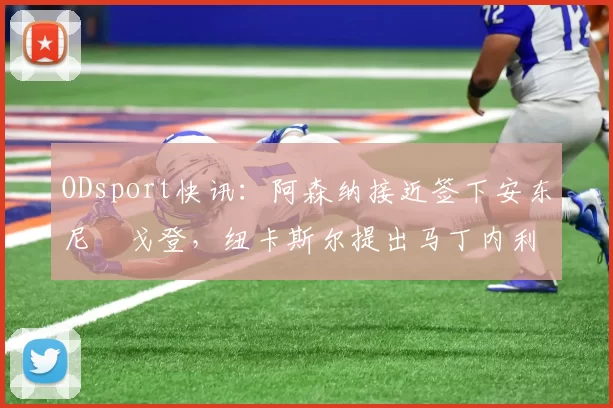 ODsport快讯：阿森纳接近签下安东尼・戈登，纽卡斯尔提出马丁内利交换条件_交易_球员_谈判