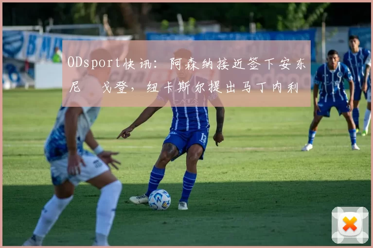 ODsport快讯:阿森纳接近签下安东尼・戈登,纽卡斯尔提出马丁内利交换条件_交易_球员_谈判