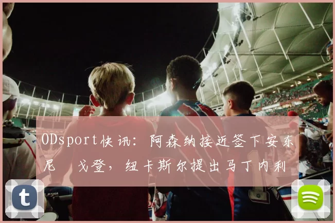 ODsport快讯：阿森纳接近签下安东尼・戈登，纽卡斯尔提出马丁内利交换条件_交易_球员_谈判