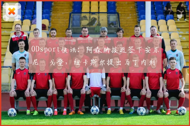 ODsport快讯：阿森纳接近签下安东尼・戈登，纽卡斯尔提出马丁内利交换条件_交易_球员_谈判