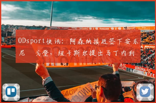 ODsport快讯:阿森纳接近签下安东尼・戈登,纽卡斯尔提出马丁内利交换条件_交易_球员_谈判